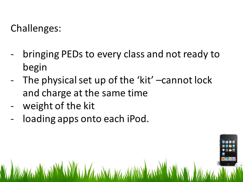 Challenges: -bringing PEDs to every class and not ready to begin -The physical set up of the ‘kit’ –cannot lock and charge at the same time -weight of the kit -loading apps onto each iPod.