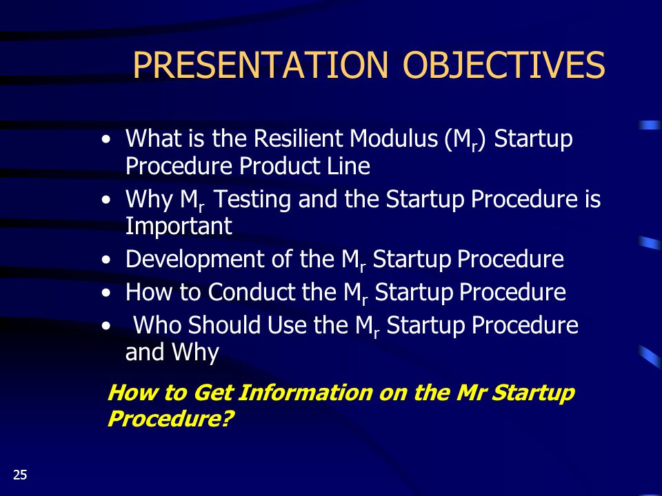 25 PRESENTATION OBJECTIVES What is the Resilient Modulus (M r ) Startup Procedure Product Line Why M r Testing and the Startup Procedure is Important Development of the M r Startup Procedure How to Conduct the M r Startup Procedure Who Should Use the M r Startup Procedure and Why How to Get Information on the Mr Startup Procedure