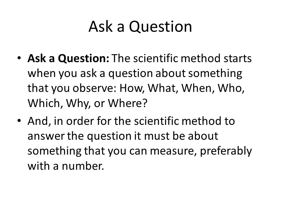 Ask a Question Ask a Question: The scientific method starts when you ask a question about something that you observe: How, What, When, Who, Which, Why, or Where.