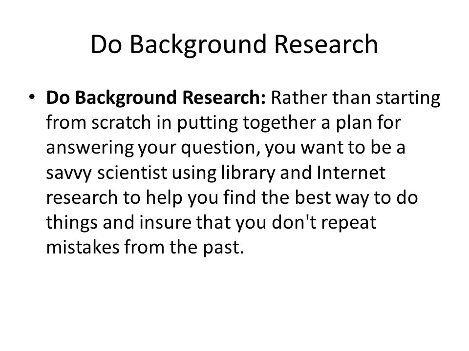 Do Background Research Do Background Research: Rather than starting from scratch in putting together a plan for answering your question, you want to be a savvy scientist using library and Internet research to help you find the best way to do things and insure that you don t repeat mistakes from the past.