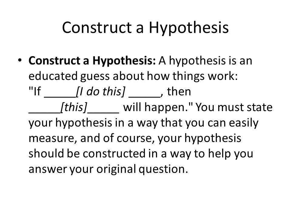 Construct a Hypothesis Construct a Hypothesis: A hypothesis is an educated guess about how things work: If _____[I do this] _____, then _____[this]_____ will happen. You must state your hypothesis in a way that you can easily measure, and of course, your hypothesis should be constructed in a way to help you answer your original question.