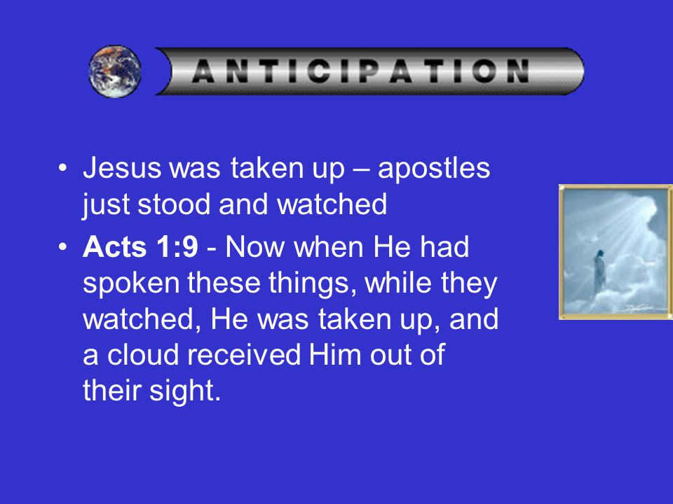 Jesus was taken up – apostles just stood and watched Acts 1:9 - Now when He had spoken these things, while they watched, He was taken up, and a cloud received Him out of their sight.