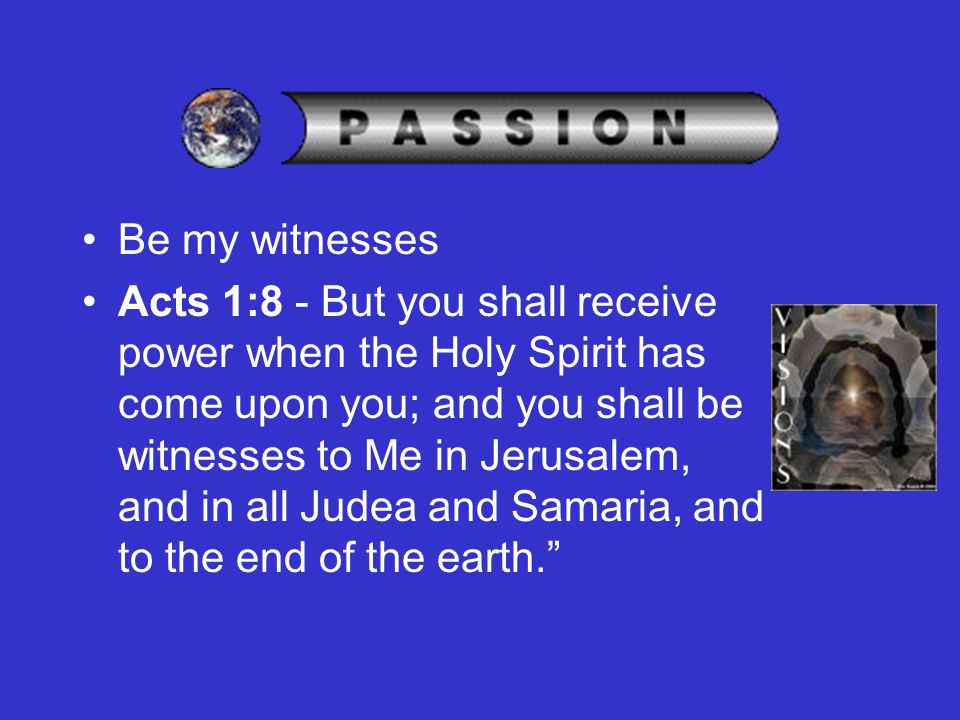 Be my witnesses Acts 1:8 - But you shall receive power when the Holy Spirit has come upon you; and you shall be witnesses to Me in Jerusalem, and in all Judea and Samaria, and to the end of the earth.