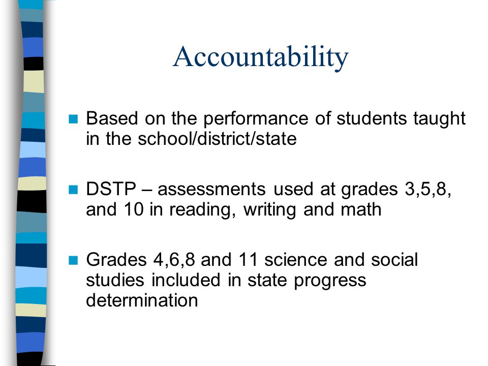 Accountability Based on the performance of students taught in the school/district/state DSTP – assessments used at grades 3,5,8, and 10 in reading, writing and math Grades 4,6,8 and 11 science and social studies included in state progress determination