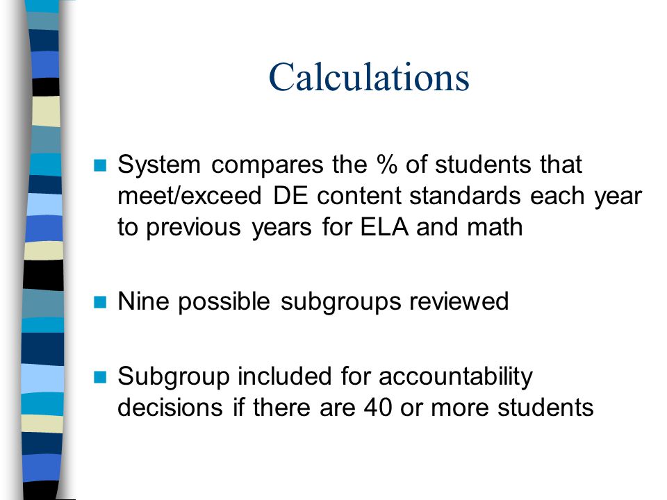 Calculations System compares the % of students that meet/exceed DE content standards each year to previous years for ELA and math Nine possible subgroups reviewed Subgroup included for accountability decisions if there are 40 or more students