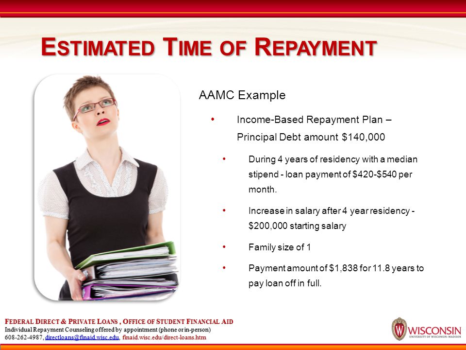 E STIMATED T IME OF R EPAYMENT F EDERAL D IRECT & P RIVATE L OANS, O FFICE OF S TUDENT F INANCIAL A ID Individual Repayment Counseling offered by appointment (phone or in-person) , finaid.wisc.edu/direct-loans.htm AAMC Example Income-Based Repayment Plan – Principal Debt amount $140,000 During 4 years of residency with a median stipend - loan payment of $420-$540 per month.