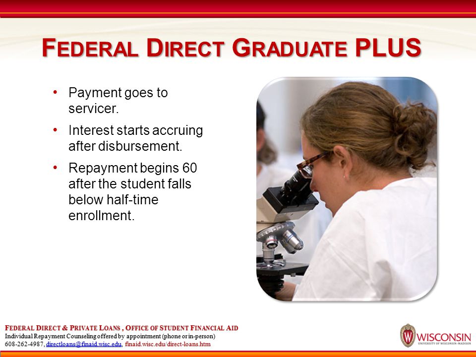 F EDERAL D IRECT G RADUATE PLUS F EDERAL D IRECT & P RIVATE L OANS, O FFICE OF S TUDENT F INANCIAL A ID Individual Repayment Counseling offered by appointment (phone or in-person) , finaid.wisc.edu/direct-loans.htm Payment goes to servicer.