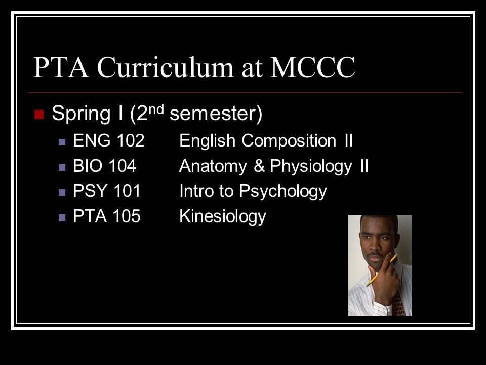 PTA Curriculum at MCCC 1 st semester ENG 101English Composition I MAT (141, or 115) BIO 103Anatomy & Physiology I HPE 110Concepts of Health & Fitness PTA 101Intro to PTA