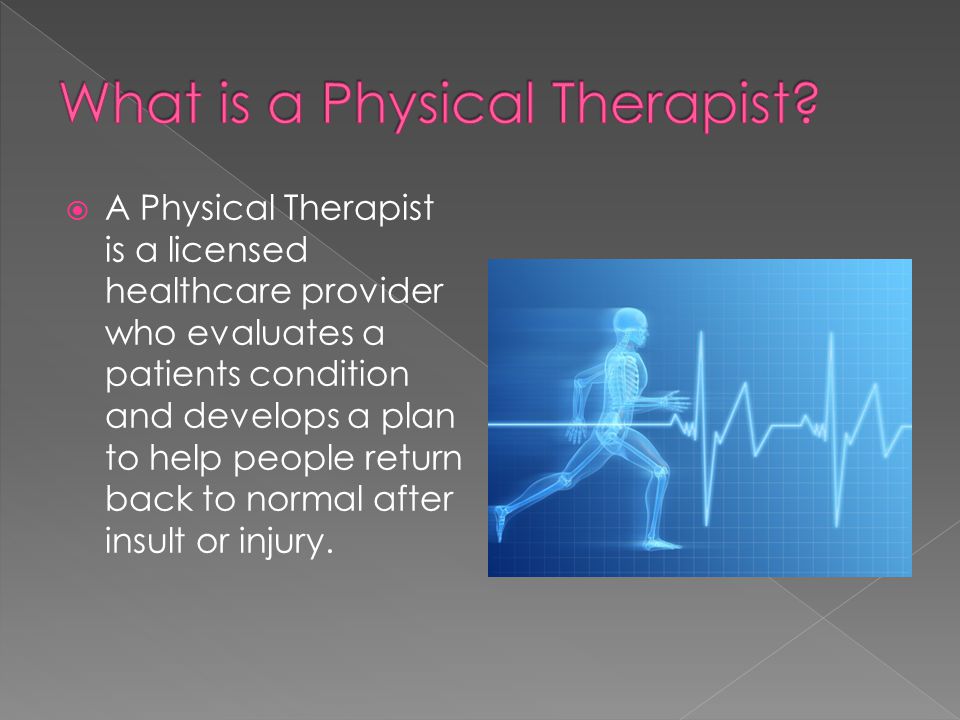  A Physical Therapist is a licensed healthcare provider who evaluates a patients condition and develops a plan to help people return back to normal after insult or injury.