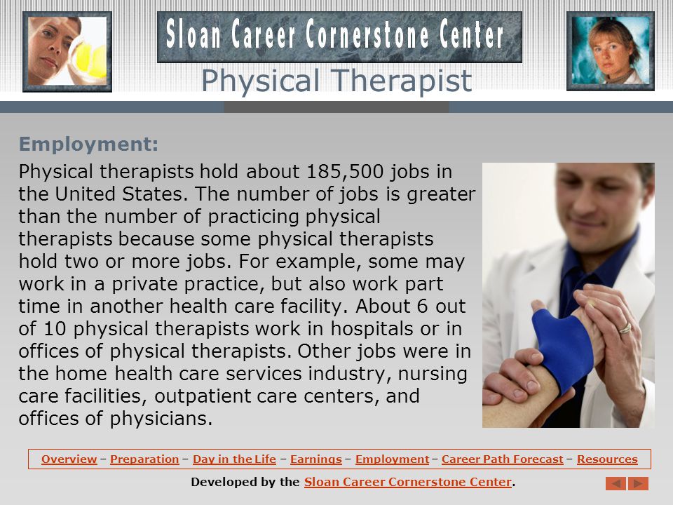 Earnings: The median annual earnings of physical therapists is about $72,790.The lowest 10 percent earned less than $50,350, and the highest 10 percent earned more than $104,350.Median annual wages in the industries employing the largest numbers of physical therapists are: -Home health care services ………………………………….$77,630 -Nursing care facilities ………………………………………….$76,680 -General medical and surgical hospitals ………………$73,270 -Offices of physicians ……………………………………………$72,790 -Offices of other health practitioners ……………………$71,400 OverviewOverview – Preparation – Day in the Life – Earnings – Employment – Career Path Forecast – ResourcesPreparationDay in the LifeEarningsEmploymentCareer Path ForecastResources Developed by the Sloan Career Cornerstone Center.Sloan Career Cornerstone Center Physical Therapist