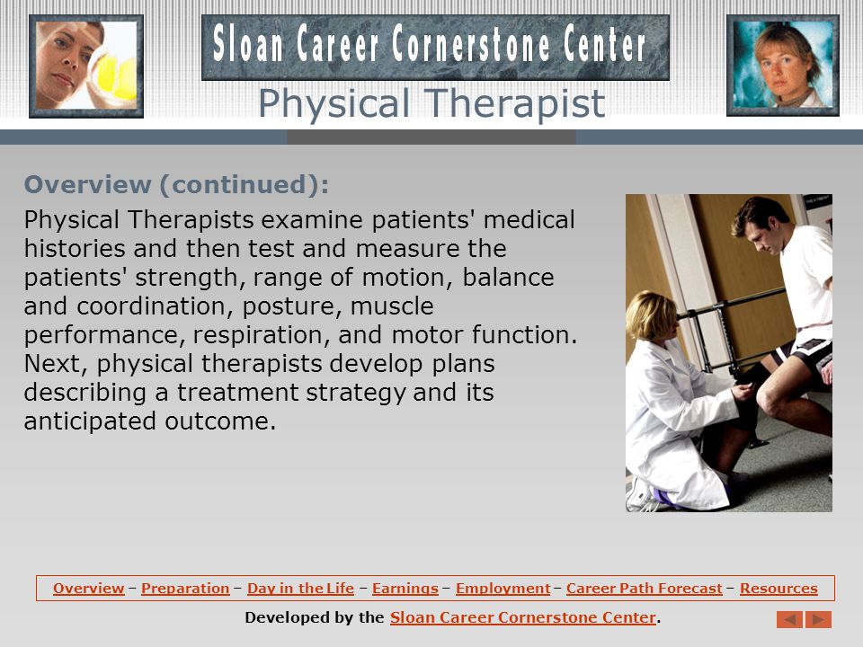 Overview: Physical Therapists provide services that help restore function, improve mobility, relieve pain, and prevent or limit permanent physical disabilities of patients suffering from injuries or disease.