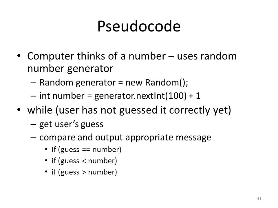 Pseudocode Computer thinks of a number – uses random number generator – Random generator = new Random(); – int number = generator.nextInt(100) + 1 while (user has not guessed it correctly yet) – get user’s guess – compare and output appropriate message if (guess == number) if (guess < number) if (guess > number) 41