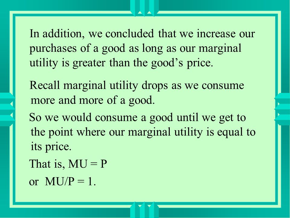 In addition, we concluded that we increase our purchases of a good as long as our marginal utility is greater than the good’s price.