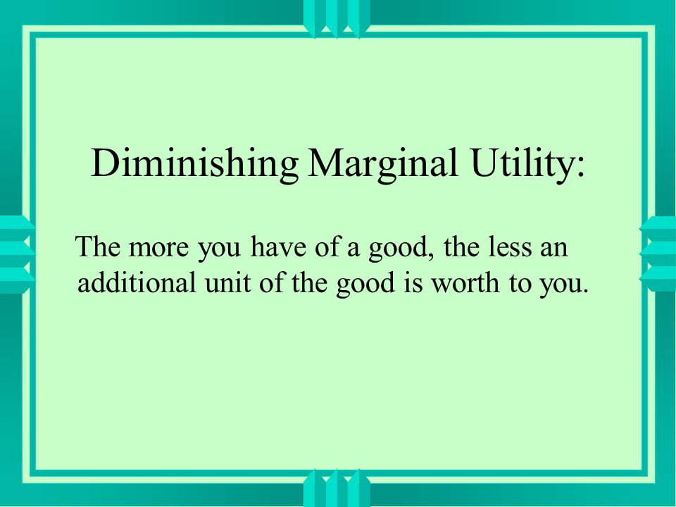 Diminishing Marginal Utility: The more you have of a good, the less an additional unit of the good is worth to you.