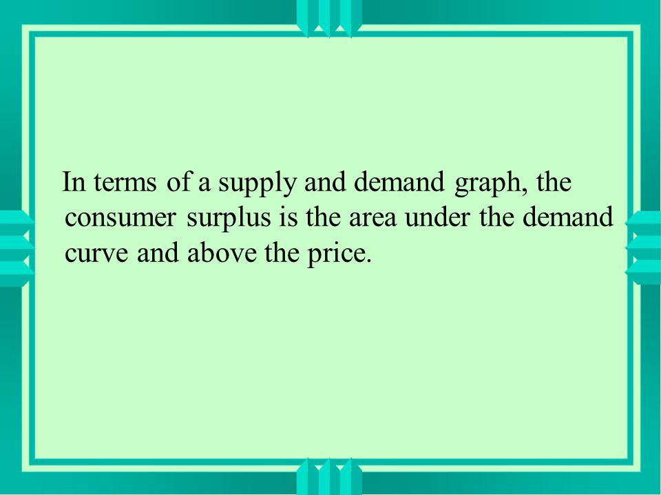In terms of a supply and demand graph, the consumer surplus is the area under the demand curve and above the price.