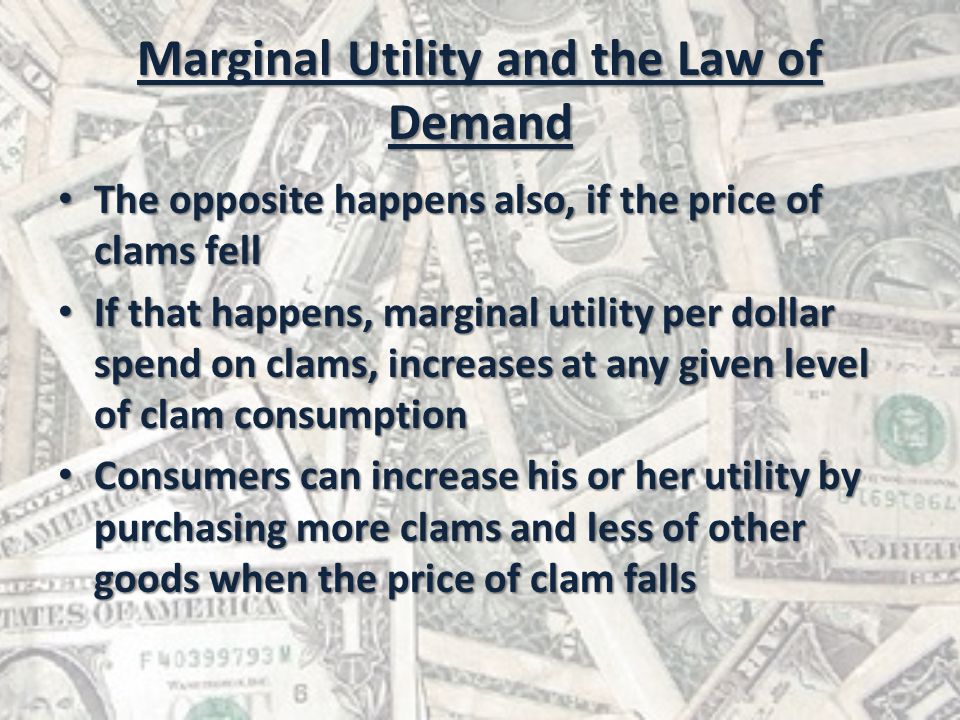 Marginal Utility and the Law of Demand The opposite happens also, if the price of clams fell The opposite happens also, if the price of clams fell If that happens, marginal utility per dollar spend on clams, increases at any given level of clam consumption If that happens, marginal utility per dollar spend on clams, increases at any given level of clam consumption Consumers can increase his or her utility by purchasing more clams and less of other goods when the price of clam falls Consumers can increase his or her utility by purchasing more clams and less of other goods when the price of clam falls