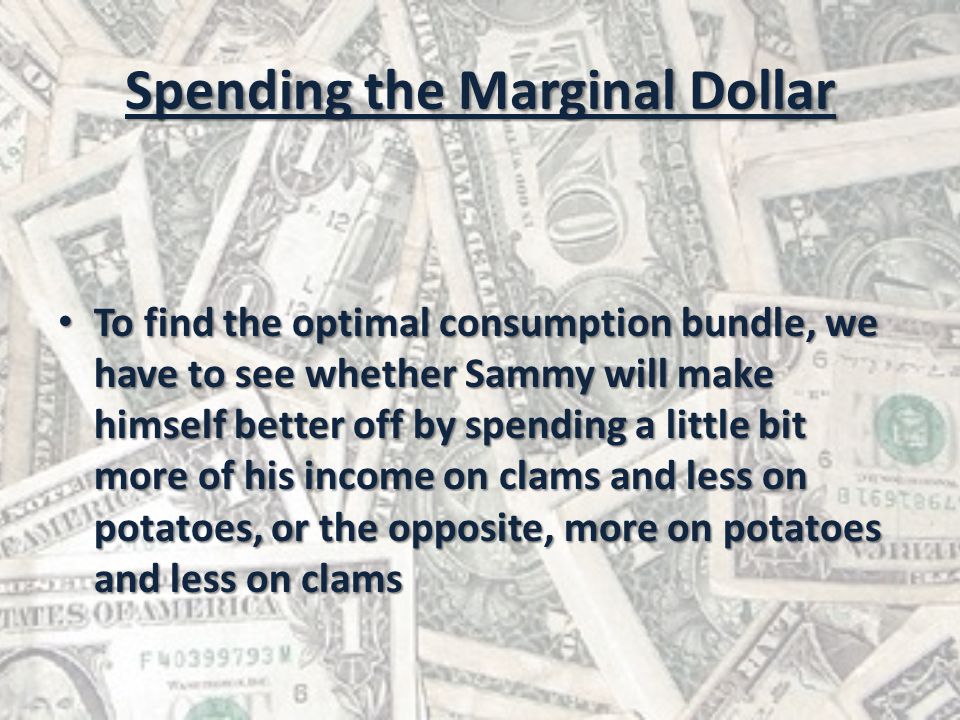 Spending the Marginal Dollar To find the optimal consumption bundle, we have to see whether Sammy will make himself better off by spending a little bit more of his income on clams and less on potatoes, or the opposite, more on potatoes and less on clams To find the optimal consumption bundle, we have to see whether Sammy will make himself better off by spending a little bit more of his income on clams and less on potatoes, or the opposite, more on potatoes and less on clams