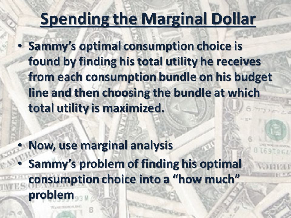 Spending the Marginal Dollar Sammy’s optimal consumption choice is found by finding his total utility he receives from each consumption bundle on his budget line and then choosing the bundle at which total utility is maximized.