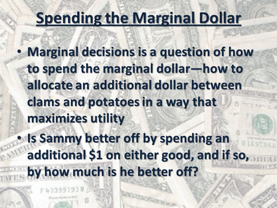 Spending the Marginal Dollar Marginal decisions is a question of how to spend the marginal dollar—how to allocate an additional dollar between clams and potatoes in a way that maximizes utility Marginal decisions is a question of how to spend the marginal dollar—how to allocate an additional dollar between clams and potatoes in a way that maximizes utility Is Sammy better off by spending an additional $1 on either good, and if so, by how much is he better off.