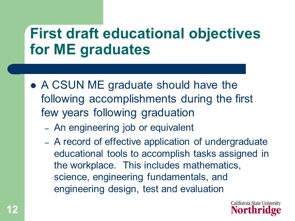 12 First draft educational objectives for ME graduates A CSUN ME graduate should have the following accomplishments during the first few years following graduation – An engineering job or equivalent – A record of effective application of undergraduate educational tools to accomplish tasks assigned in the workplace.