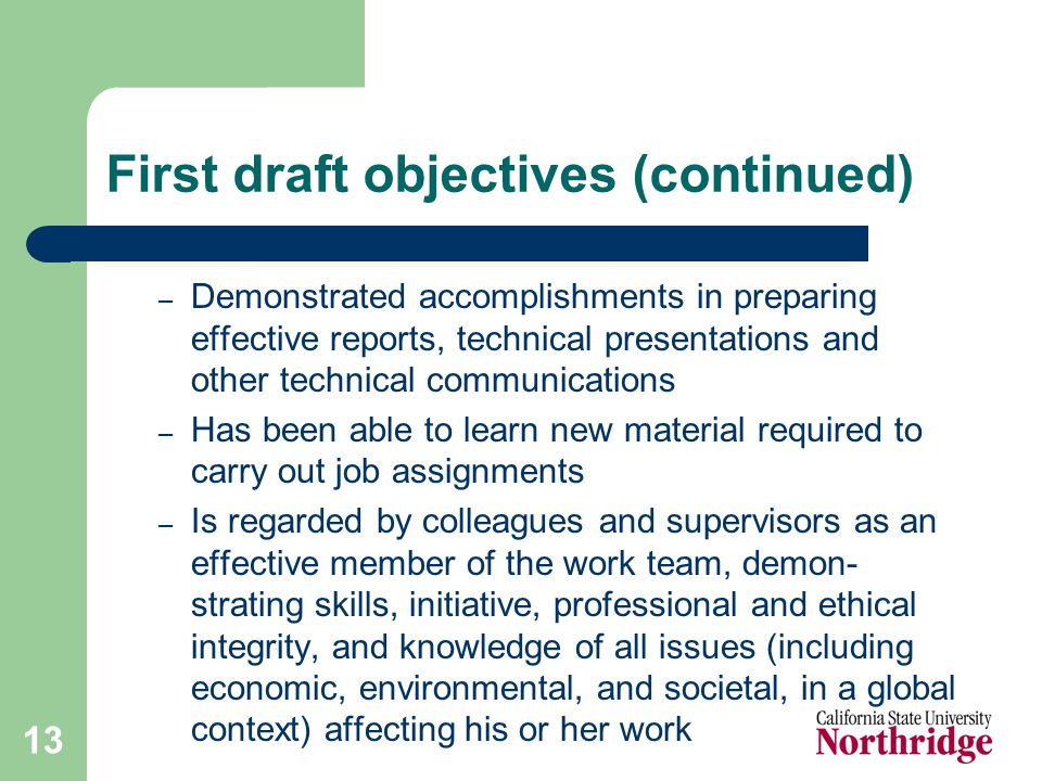 13 First draft objectives (continued) – Demonstrated accomplishments in preparing effective reports, technical presentations and other technical communications – Has been able to learn new material required to carry out job assignments – Is regarded by colleagues and supervisors as an effective member of the work team, demon- strating skills, initiative, professional and ethical integrity, and knowledge of all issues (including economic, environmental, and societal, in a global context) affecting his or her work