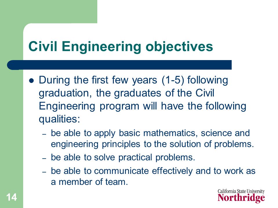 14 Civil Engineering objectives During the first few years (1-5) following graduation, the graduates of the Civil Engineering program will have the following qualities: – be able to apply basic mathematics, science and engineering principles to the solution of problems.