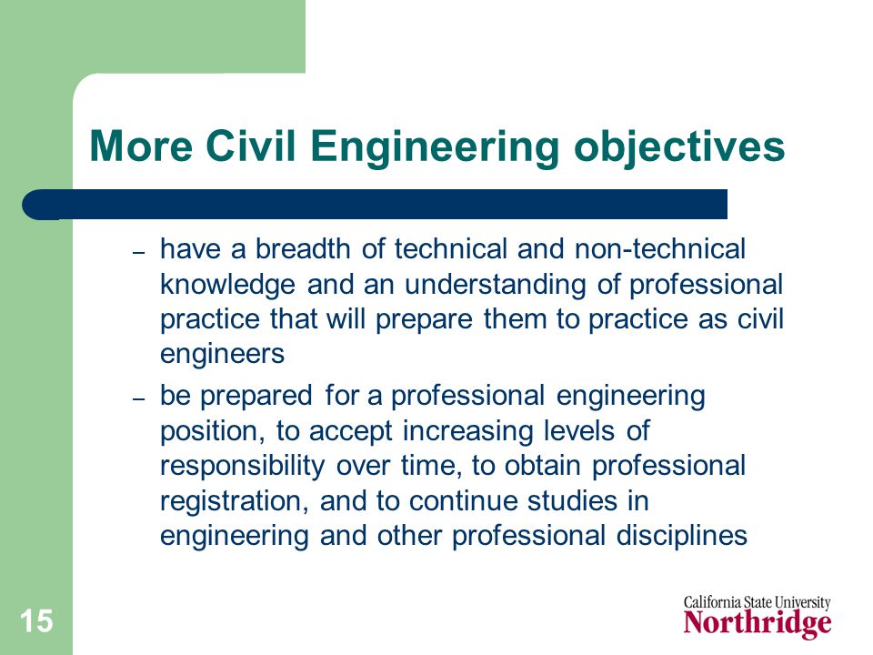 15 More Civil Engineering objectives – have a breadth of technical and non-technical knowledge and an understanding of professional practice that will prepare them to practice as civil engineers – be prepared for a professional engineering position, to accept increasing levels of responsibility over time, to obtain professional registration, and to continue studies in engineering and other professional disciplines
