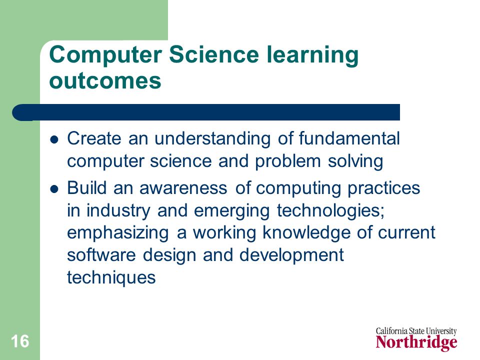 16 Computer Science learning outcomes Create an understanding of fundamental computer science and problem solving Build an awareness of computing practices in industry and emerging technologies; emphasizing a working knowledge of current software design and development techniques