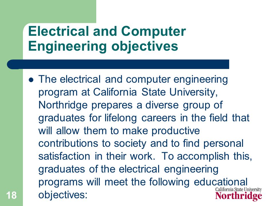18 Electrical and Computer Engineering objectives The electrical and computer engineering program at California State University, Northridge prepares a diverse group of graduates for lifelong careers in the field that will allow them to make productive contributions to society and to find personal satisfaction in their work.