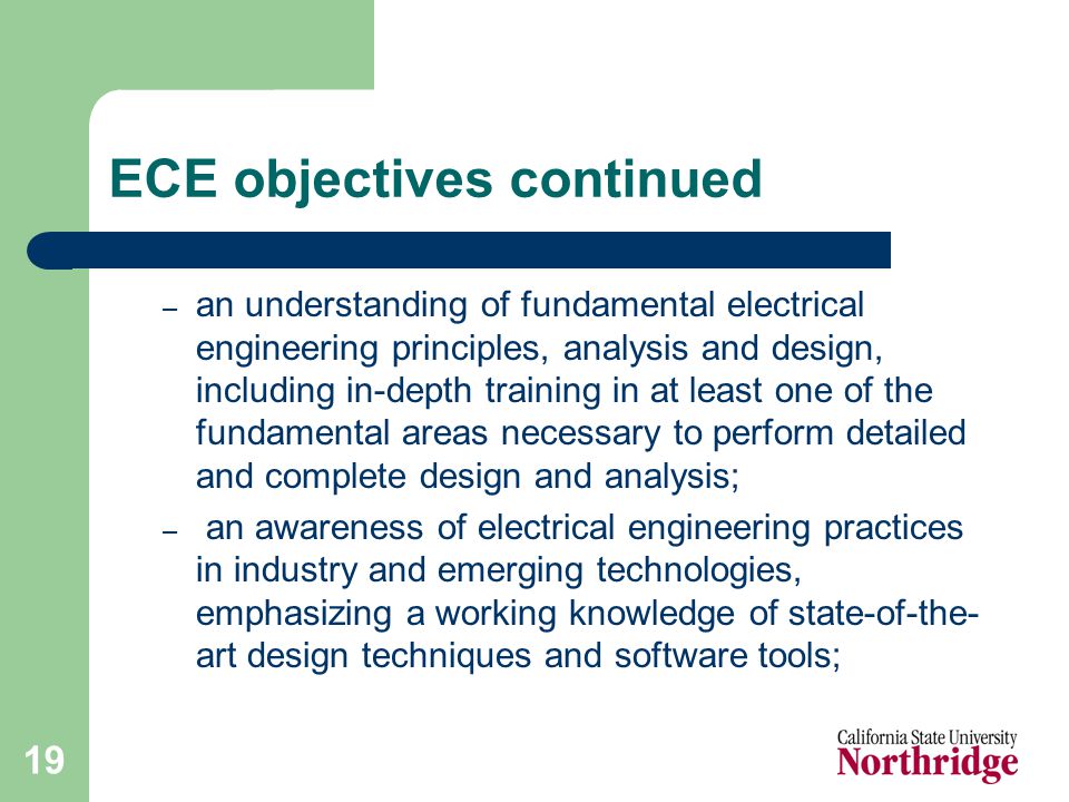 19 ECE objectives continued – an understanding of fundamental electrical engineering principles, analysis and design, including in-depth training in at least one of the fundamental areas necessary to perform detailed and complete design and analysis; – an awareness of electrical engineering practices in industry and emerging technologies, emphasizing a working knowledge of state-of-the- art design techniques and software tools;