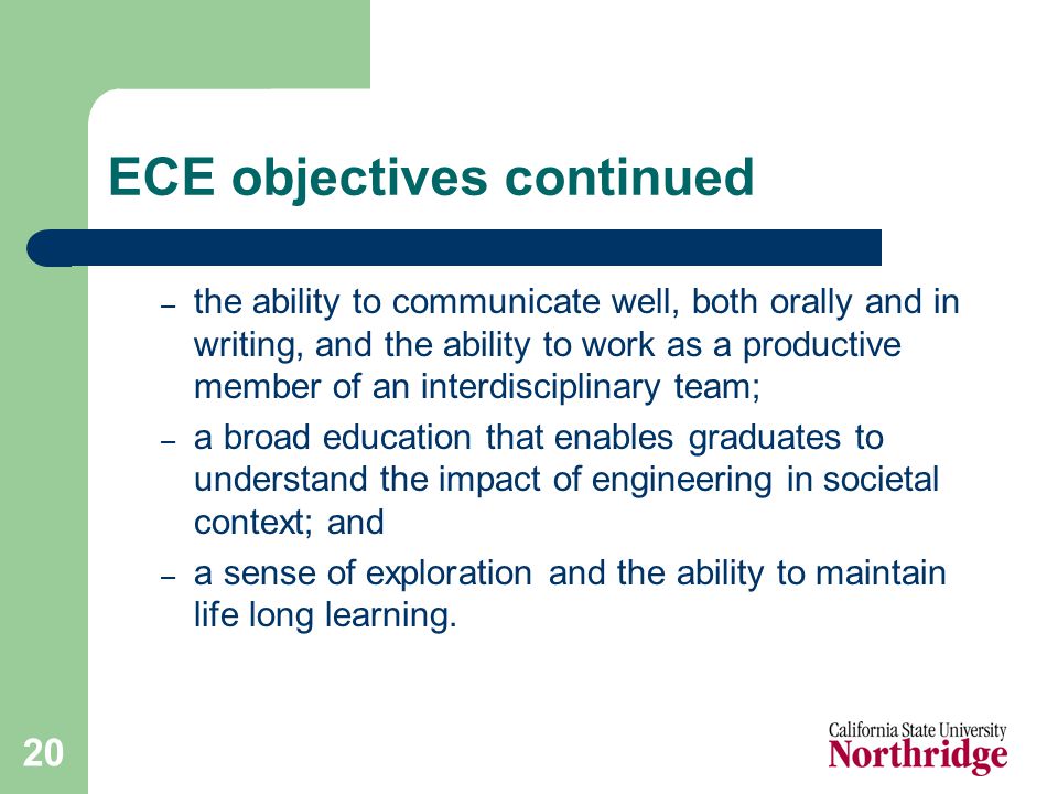 20 ECE objectives continued – the ability to communicate well, both orally and in writing, and the ability to work as a productive member of an interdisciplinary team; – a broad education that enables graduates to understand the impact of engineering in societal context; and – a sense of exploration and the ability to maintain life long learning.