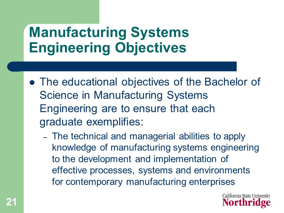 21 Manufacturing Systems Engineering Objectives The educational objectives of the Bachelor of Science in Manufacturing Systems Engineering are to ensure that each graduate exemplifies: – The technical and managerial abilities to apply knowledge of manufacturing systems engineering to the development and implementation of effective processes, systems and environments for contemporary manufacturing enterprises