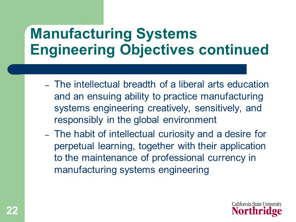 22 Manufacturing Systems Engineering Objectives continued – The intellectual breadth of a liberal arts education and an ensuing ability to practice manufacturing systems engineering creatively, sensitively, and responsibly in the global environment – The habit of intellectual curiosity and a desire for perpetual learning, together with their application to the maintenance of professional currency in manufacturing systems engineering
