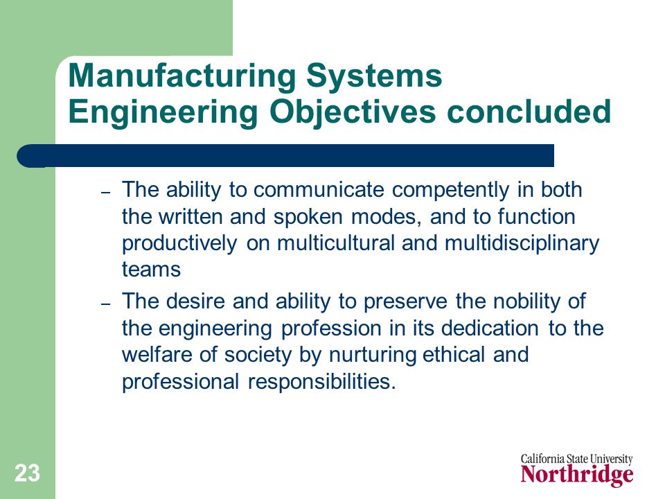 23 Manufacturing Systems Engineering Objectives concluded – The ability to communicate competently in both the written and spoken modes, and to function productively on multicultural and multidisciplinary teams – The desire and ability to preserve the nobility of the engineering profession in its dedication to the welfare of society by nurturing ethical and professional responsibilities.