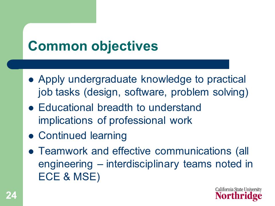 24 Common objectives Apply undergraduate knowledge to practical job tasks (design, software, problem solving) Educational breadth to understand implications of professional work Continued learning Teamwork and effective communications (all engineering – interdisciplinary teams noted in ECE & MSE)