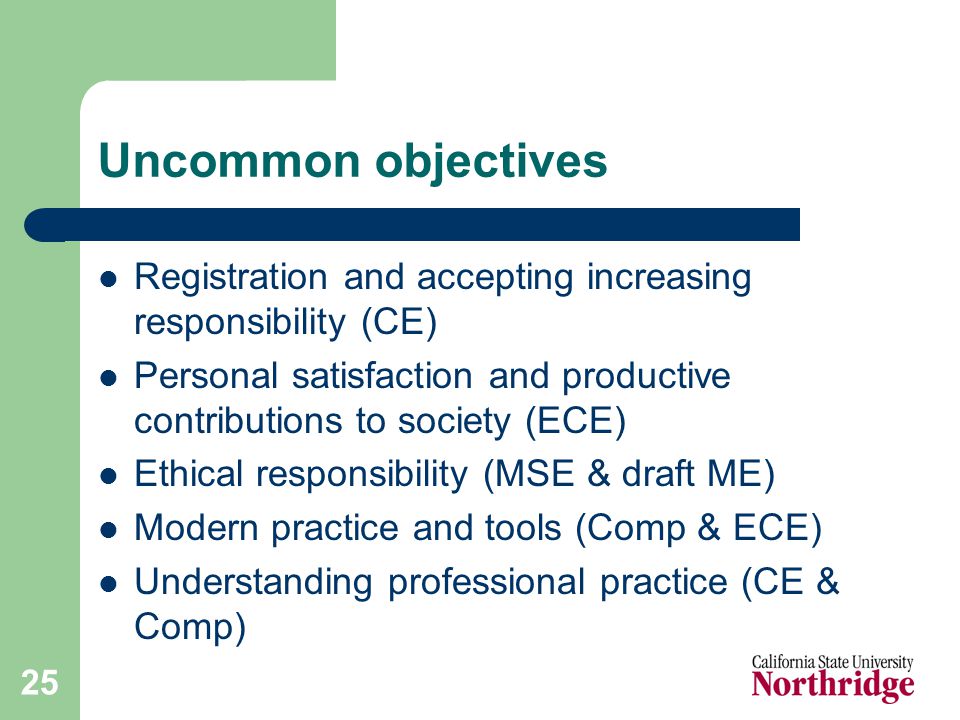 25 Uncommon objectives Registration and accepting increasing responsibility (CE) Personal satisfaction and productive contributions to society (ECE) Ethical responsibility (MSE & draft ME) Modern practice and tools (Comp & ECE) Understanding professional practice (CE & Comp)