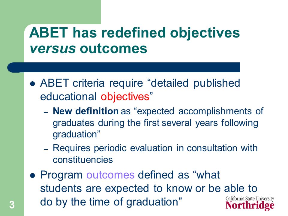 3 ABET has redefined objectives versus outcomes ABET criteria require detailed published educational objectives – New definition as expected accomplishments of graduates during the first several years following graduation – Requires periodic evaluation in consultation with constituencies Program outcomes defined as what students are expected to know or be able to do by the time of graduation
