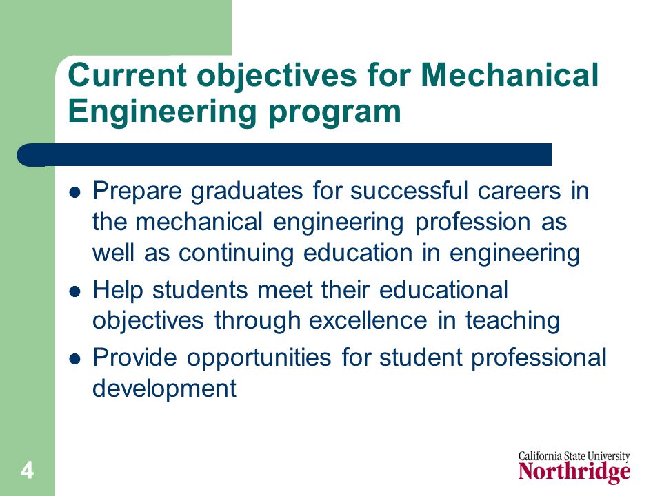 4 Current objectives for Mechanical Engineering program Prepare graduates for successful careers in the mechanical engineering profession as well as continuing education in engineering Help students meet their educational objectives through excellence in teaching Provide opportunities for student professional development
