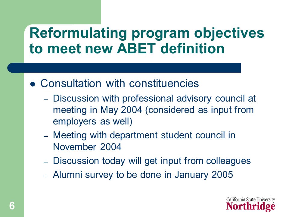 6 Reformulating program objectives to meet new ABET definition Consultation with constituencies – Discussion with professional advisory council at meeting in May 2004 (considered as input from employers as well) – Meeting with department student council in November 2004 – Discussion today will get input from colleagues – Alumni survey to be done in January 2005