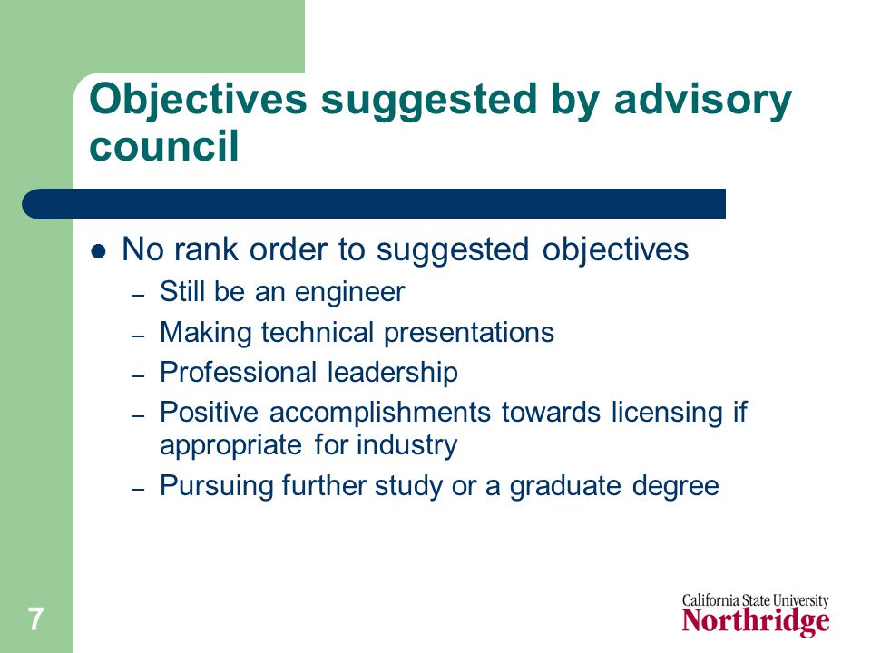 7 Objectives suggested by advisory council No rank order to suggested objectives – Still be an engineer – Making technical presentations – Professional leadership – Positive accomplishments towards licensing if appropriate for industry – Pursuing further study or a graduate degree