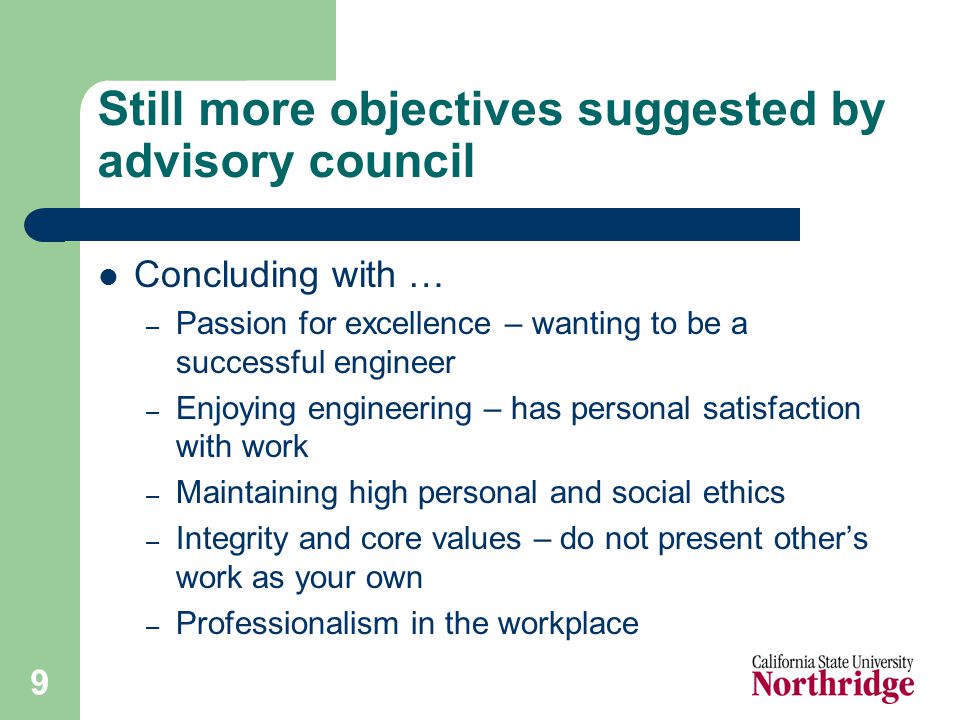 9 Still more objectives suggested by advisory council Concluding with … – Passion for excellence – wanting to be a successful engineer – Enjoying engineering – has personal satisfaction with work – Maintaining high personal and social ethics – Integrity and core values – do not present other’s work as your own – Professionalism in the workplace