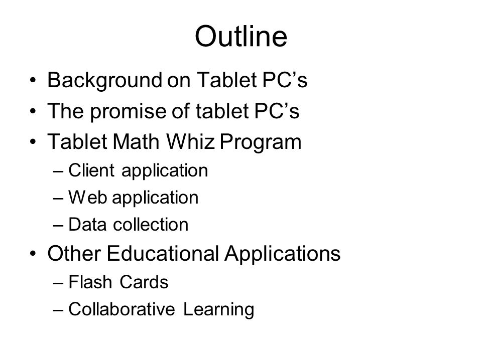 Outline Background on Tablet PC’s The promise of tablet PC’s Tablet Math Whiz Program –Client application –Web application –Data collection Other Educational Applications –Flash Cards –Collaborative Learning