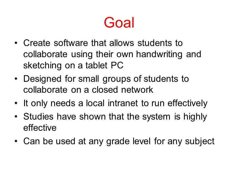 Goal Create software that allows students to collaborate using their own handwriting and sketching on a tablet PC Designed for small groups of students to collaborate on a closed network It only needs a local intranet to run effectively Studies have shown that the system is highly effective Can be used at any grade level for any subject