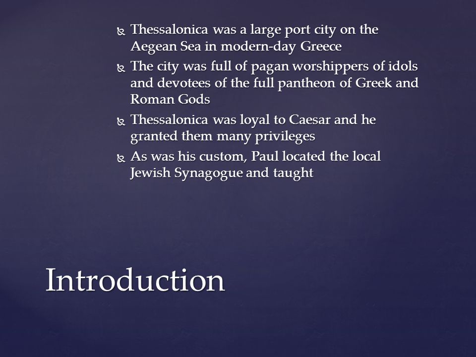  Thessalonica was a large port city on the Aegean Sea in modern-day Greece  The city was full of pagan worshippers of idols and devotees of the full pantheon of Greek and Roman Gods  Thessalonica was loyal to Caesar and he granted them many privileges  As was his custom, Paul located the local Jewish Synagogue and taught Introduction