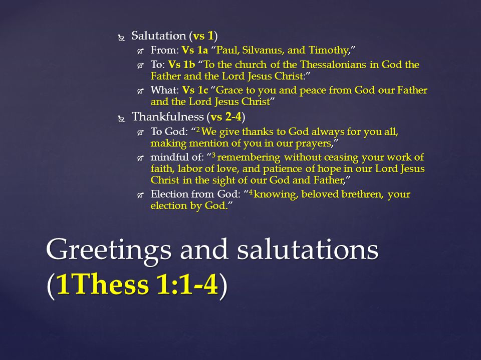  Salutation (vs 1)  From: Vs 1a Paul, Silvanus, and Timothy,  To: Vs 1b To the church of the Thessalonians in God the Father and the Lord Jesus Christ:  What: Vs 1c Grace to you and peace from God our Father and the Lord Jesus Christ  Thankfulness (vs 2-4)  To God: 2 We give thanks to God always for you all, making mention of you in our prayers,  mindful of: 3 remembering without ceasing your work of faith, labor of love, and patience of hope in our Lord Jesus Christ in the sight of our God and Father,  Election from God: 4 knowing, beloved brethren, your election by God. Greetings and salutations (1Thess 1:1-4)