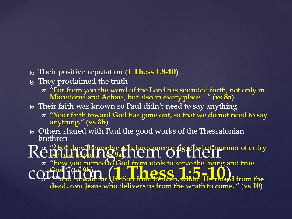  Their positive reputation (1 Thess 1:8-10)  They proclaimed the truth  For from you the word of the Lord has sounded forth, not only in Macedonia and Achaia, but also in every place… (vs 8a)  Their faith was known so Paul didn’t need to say anything  Your faith toward God has gone out, so that we do not need to say anything. (vs 8b)  Others shared with Paul the good works of the Thessalonian brethren  9 For they themselves declare concerning us what manner of entry we had to you, (vs 9a)  how you turned to God from idols to serve the living and true God, (vs 9b)  10 and to wait for His Son from heaven, whom He raised from the dead, even Jesus who delivers us from the wrath to come.