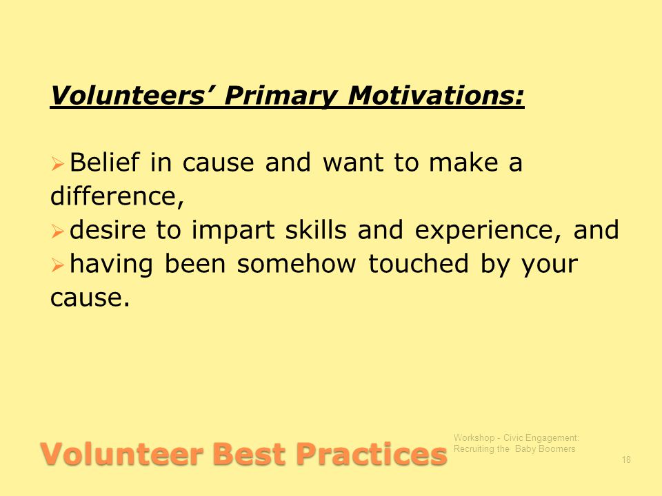 Volunteer Best Practices Volunteers’ Primary Motivations:  Belief in cause and want to make a difference,  desire to impart skills and experience, and  having been somehow touched by your cause.