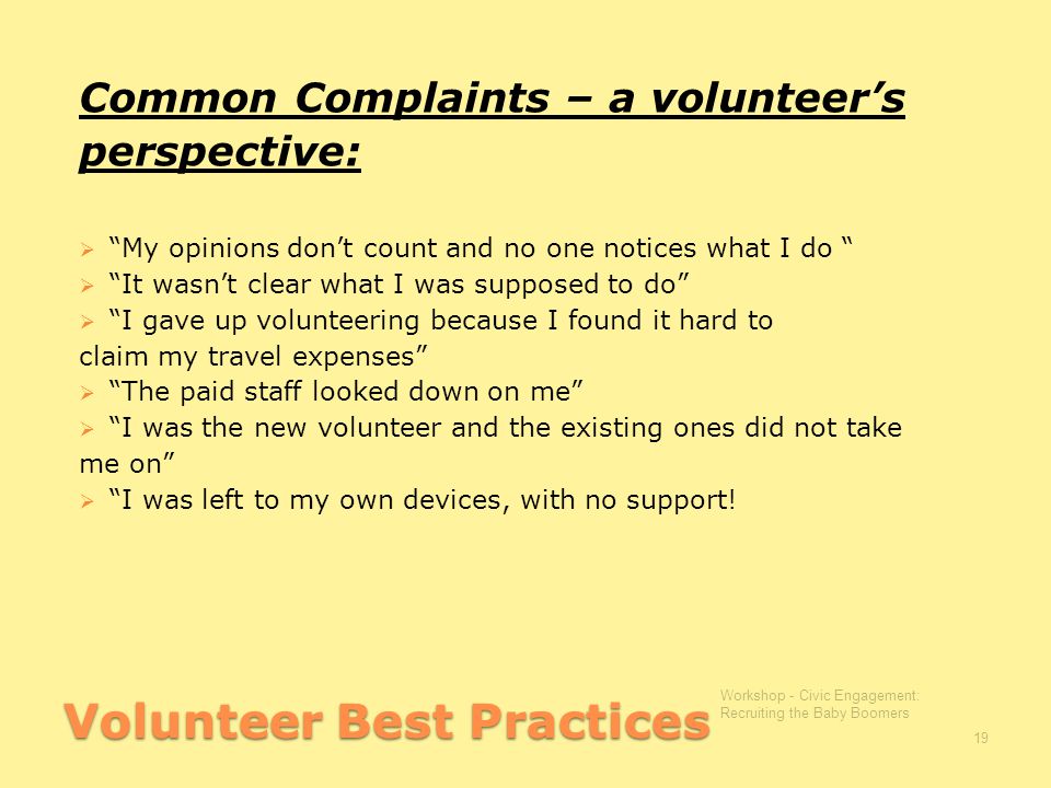 Volunteer Best Practices Common Complaints – a volunteer’s perspective:  My opinions don’t count and no one notices what I do  It wasn’t clear what I was supposed to do  I gave up volunteering because I found it hard to claim my travel expenses  The paid staff looked down on me  I was the new volunteer and the existing ones did not take me on  I was left to my own devices, with no support.