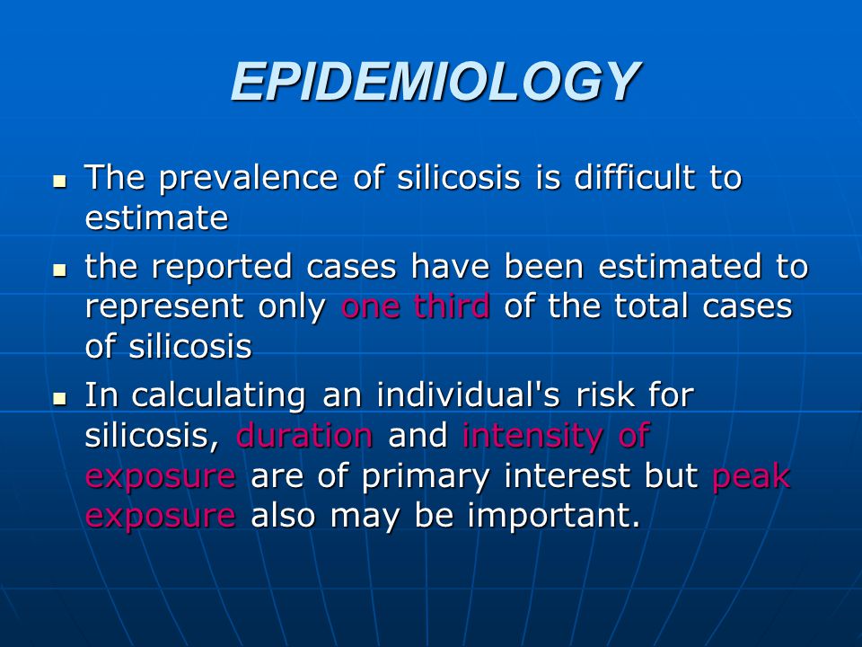 EPIDEMIOLOGY The prevalence of silicosis is difficult to estimate The prevalence of silicosis is difficult to estimate the reported cases have been estimated to represent only one third of the total cases of silicosis the reported cases have been estimated to represent only one third of the total cases of silicosis In calculating an individual s risk for silicosis, duration and intensity of exposure are of primary interest but peak exposure also may be important.
