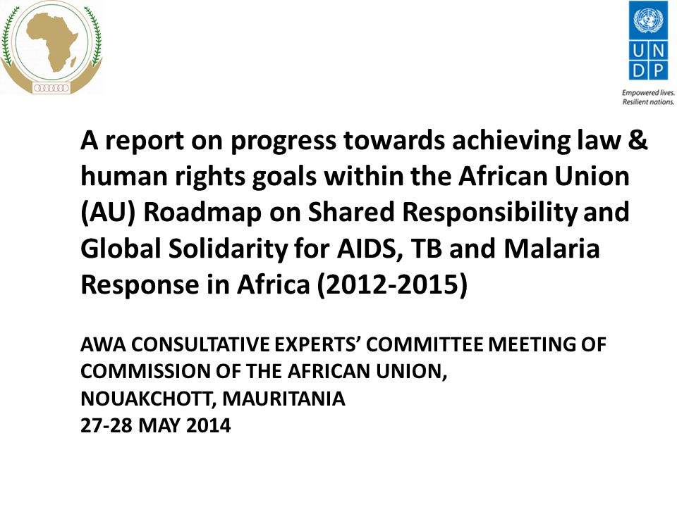 A report on progress towards achieving law & human rights goals within the African Union (AU) Roadmap on Shared Responsibility and Global Solidarity for AIDS, TB and Malaria Response in Africa ( ) AWA CONSULTATIVE EXPERTS’ COMMITTEE MEETING OF COMMISSION OF THE AFRICAN UNION, NOUAKCHOTT, MAURITANIA MAY 2014